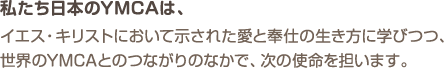 私たち日本のYMCAは、イエス・キリストにおいて示された愛と奉仕の生き方に学びつつ、世界のYMCAとのつながりのなかで、次の使命を担います。