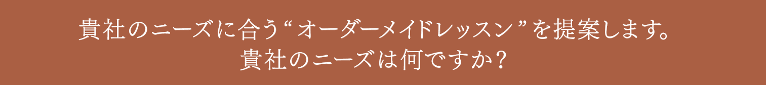 貴社のニーズに合う“オーダーメイドレッスン”を提案します。貴社のニーズは何ですか？
